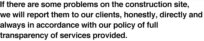 If there are some problems on the construction site, we will report them to our clients, honestly, directly and always in accordance with our policy of full transparency of services provided.