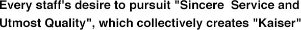 Every staff's desire to pursuit "Sincere  Service and Utmost Quality", which collectively creates "Kaiser"