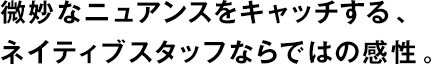 微妙なニュアンスをキャッチする、ネイティブスタッフならではの感性。